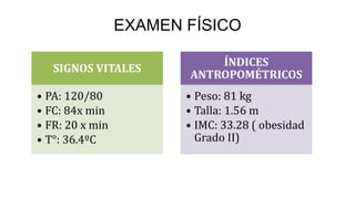 EXAMEN FÍSICO 
SIGNOS VITALES 
• PA: 120/80 
• FC: 84x min 
• FR: 20 x min 
• T°: 36.4ºC 
ÍNDICES 
ANTROPOMÉTRICOS 
• Peso: 81 kg 
• Talla: 1.56 m 
• IMC: 33.28 ( obesidad 
Grado II) 
 