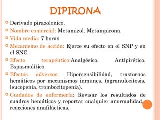 DIPIRONA
 Derivado pirazolonico.
 Nombre comercial: Metamizol. Metampirona.

 Vida media: 7 horas

 Mecanismo de acción: Ejerce su efecto en el SNP y en
  el SNC.
 Efecto       terapéutico:Analgésico.       Antipirético.
  Espasmolítico.
 Efectos   adversos:     Hipersensibilidad,   trastornos
  hemáticos por mecanismos inmunes, (agranulocitosis,
  leucopenia, trombocitopenia).
 Cuidados de enfermería: Revisar los resultados de
  cuadros hemáticos y reportar cualquier anormalidad,
  reacciones anafilácticas.
 