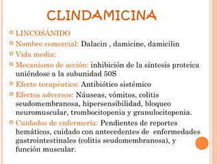 CLINDAMICINA
 LINCOSÁNIDO
 Nombre comercial: Dalacin , damicine, damicilin

 Vida media:

 Mecanismo de acción: inhibición de la síntesis proteica
  uniéndose a la subunidad 50S
 Efecto terapéutico: Antibiótico sistémico

 Efectos adversos: Náuseas, vómitos, colitis
  seudomembranosa, hipersensibilidad, bloqueo
  neuromuscular, trombocitopenia y granulocitopenia.
 Cuidados de enfermería: Pendientes de reportes
  hemáticos, cuidado con antecedentes de enfermedades
  gastrointestinales (colitis seudomembranosa), y
  función muscular.
 