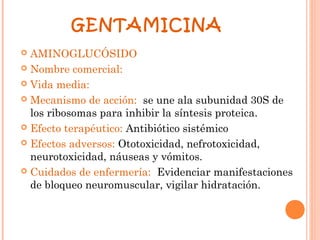 GENTAMICINA
 AMINOGLUCÓSIDO
 Nombre comercial:

 Vida media:

 Mecanismo de acción: se une ala subunidad 30S de
  los ribosomas para inhibir la síntesis proteica.
 Efecto terapéutico: Antibiótico sistémico

 Efectos adversos: Ototoxicidad, nefrotoxicidad,
  neurotoxicidad, náuseas y vómitos.
 Cuidados de enfermería: Evidenciar manifestaciones
  de bloqueo neuromuscular, vigilar hidratación.
 