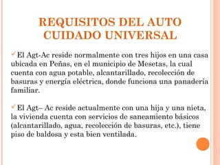 REQUISITOS DEL AUTO
         CUIDADO UNIVERSAL
El Agt-Ac reside normalmente con tres hijos en una casa
ubicada en Peñas, en el municipio de Mesetas, la cual
cuenta con agua potable, alcantarillado, recolección de
basuras y energía eléctrica, donde funciona una panadería
familiar.

El Agt– Ac reside actualmente con una hija y una nieta,
la vivienda cuenta con servicios de saneamiento básicos
(alcantarillado, agua, recolección de basuras, etc.), tiene
piso de baldosa y esta bien ventilada.
 