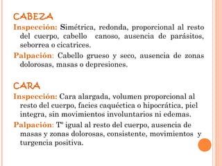 CABEZA
Inspección: Simétrica, redonda, proporcional al resto
  del cuerpo, cabello canoso, ausencia de parásitos,
  seborrea o cicatrices.
Palpación: Cabello grueso y seco, ausencia de zonas
  dolorosas, masas o depresiones.

CARA
Inspección: Cara alargada, volumen proporcional al
  resto del cuerpo, facies caquéctica o hipocrática, piel
  integra, sin movimientos involuntarios ni edemas.
Palpación: Tº igual al resto del cuerpo, ausencia de
  masas y zonas dolorosas, consistente, movimientos y
  turgencia positiva.
 