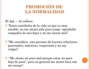 PROMOCIÓN DE
                LA NORMALIDAD

El Agt. – Ac refiere:
 “Estoy satisfecho de la vida ya que es muy
  amable, no me siento solo pues tengo agradable
  compañía de mis hijos y no me siento mal”.

   “Me considero una persona de buenas relaciones
    personales, amistoso, respetuoso y no soy
    vulgar”.

    “Me siento un poco mal porque estoy un poco
    bajo de peso”, pero en general me siento bien con
    mi cuerpo”.
 