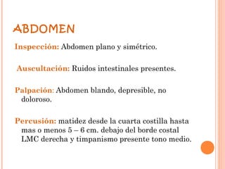 ABDOMEN
Inspección: Abdomen plano y simétrico.

Auscultación: Ruidos intestinales presentes.

Palpación: Abdomen blando, depresible, no
 doloroso.

Percusión: matidez desde la cuarta costilla hasta
 mas o menos 5 – 6 cm. debajo del borde costal
 LMC derecha y timpanismo presente tono medio.
 