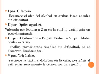  I par. Olfatorio
   Reconoce el olor del alcohol en ambas fosas nasales
  sin dificultad.
 II par. Óptico agudeza

Valorada por lectura a 2 m en la cual la visión esta un
  poco disminuida
 III par. Oculomotor – IV par. Trolear – VI par. Motor
  ocular externo.
    realiza movimientos oculares sin dificultad, no se
  observan desviaciones.
 V par. Trigémino.

   reconoce la táctil y dolorosa en la cara, pestañea al
  estimular suavemente la cornea con un algodón.
 