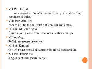  VII Par. Facial
      movimientos faciales simétricos y sin dificultad;
  reconoce el dulce.
 VIII Par. Auditivo

  Escucha el tic tac del reloj a 20cm. Por cada oído.
 IX Par. Glosofaríngeo

  Úvula móvil y centrada; reconoce el sabor amargo.
 X Par. Vago

  Reflejo nauseoso presente.
 XI Par. Espinal

  Contra resistencia del cuerpo y hombros conservada.
 XII Par. Hipogloso

  lengua centrada y con fuerza.
 