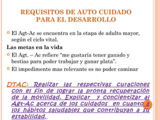 REQUISITOS DE AUTO CUIDADO
        PARA EL DESARROLLO
 El Agt-Ac se encuentra en la etapa de adulto mayor,
  según el ciclo vital.
Las metas en la vida
 El Agt. – Ac refiere “me gustaría tener ganado y
  bestias para poder trabajar y ganar plata”.
 El impedimento mas relevante es no poder caminar



DTAC: Realizar las respectivas curaciones
 con el fin de lograr la pronta recuperación
 de la movilidad. Explicar y concientizar al
 Agt-Ac acerca de los cuidados en cuanto a
 los hábitos saludables que contribuyan a su
 estabilidad .
 