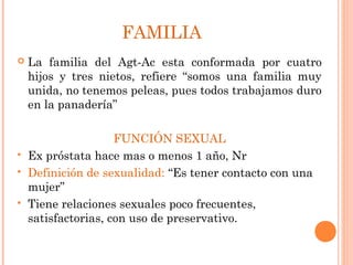 FAMILIA
   La familia del Agt-Ac esta conformada por cuatro
    hijos y tres nietos, refiere “somos una familia muy
    unida, no tenemos peleas, pues todos trabajamos duro
    en la panadería”

                     FUNCIÓN SEXUAL
   Ex próstata hace mas o menos 1 año, Nr
   Definición de sexualidad: “Es tener contacto con una
    mujer”
   Tiene relaciones sexuales poco frecuentes,
    satisfactorias, con uso de preservativo.
 