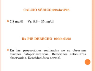 CALCIO SÉRICO 09/abril/08


   7.8 mg/dl     Vr. 8.6 – 35 mg/dl




            Rx PIE DERECHO 09/abril/08


   En las proyecciones realizadas no se observan
    lesiones ostoperiostaticas. Relaciones articulares
    observadas. Densidad ósea normal.
 