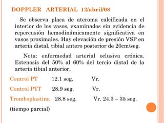 DOPPLER ARTERIAL 12/abril/08
   Se observa placa de ateroma calcificada en el
 interior de los vasos, examinados sin evidencia de
 repercusión hemodinámicamente significativa en
 vasos proximales. Hay elevación de presión VSP en
 arteria distal, tibial antero posterior de 20cm/seg.
    Nota: enfermedad arterial oclusiva crónica.
 Estenosis del 50% al 60% del tercio distal de la
 arteria tibial anterior.
Control PT         12.1 seg.   Vr.
Control PTT        28.9 seg.    Vr.
Tromboplastina 28.8 seg.        Vr. 24.3 – 35 seg.
(tiempo parcial)
 
