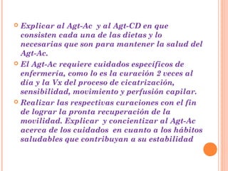  Explicar al Agt-Ac y al Agt-CD en que
  consisten cada una de las dietas y lo
  necesarias que son para mantener la salud del
  Agt-Ac.
 El Agt-Ac requiere cuidados específicos de
  enfermería, como lo es la curación 2 veces al
  día y la Vx del proceso de cicatrización,
  sensibilidad, movimiento y perfusión capilar.
 Realizar las respectivas curaciones con el fin
  de lograr la pronta recuperación de la
  movilidad. Explicar y concientizar al Agt-Ac
  acerca de los cuidados en cuanto a los hábitos
  saludables que contribuyan a su estabilidad
 