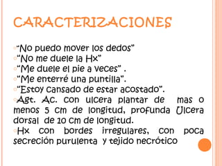 CARACTERIZACIONES

o“No puedo mover los dedos”
o“No me duele la Hx”
o“Me duele el pie a veces” .
o“Me enterré una puntilla”.
o“Estoy cansado de estar acostado”.
oAgt. Ac. con ulcera plantar de       mas o
menos 5 cm de longitud, profunda Ulcera
dorsal de 10 cm de longitud.
oHx   con bordes irregulares, con poca
secreción purulenta y tejido necrótico
 