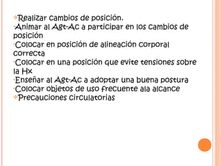 Realizar cambios de posición.
•Animar al Agt-Ac a participar en los cambios de
posición
•Colocar en posición de alineación corporal
correcta
•Colocar en una posición que evite tensiones sobre
la Hx
•Enseñar al Agt-Ac a adoptar una buena postura
•Colocar objetos de uso frecuente ala alcance
Precauciones circulatorias
 