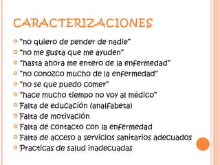 CARACTERIZACIONES
 “no quiero de pender de nadie”
 “no me gusta que me ayuden”

 “hasta ahora me entero de la enfermedad”

 “no conozco mucho de la enfermedad”

 “no se que puedo comer”

 “hace mucho tiempo no voy al médico”

 Falta de educación (analfabeta)

 Falta de motivación

 Falta de contacto con la enfermedad

 Falta de acceso a servicios sanitarios adecuados

 Practicas de salud inadecuadas
 