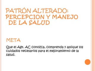 PATRÓN ALTERADO:
PERCEPCION Y MANEJO
 DE LA SALUD


META
Que el Agt. AC conozca, comprenda y aplique los
cuidados necesarios para el mejoramiento de la
salud.
 