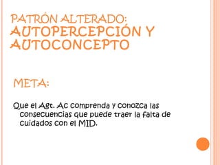 PATRÓN ALTERADO:
AUTOPERCEPCIÓN Y
AUTOCONCEPTO


META:

Que el Agt. Ac comprenda y conozca las
 consecuencias que puede traer la falta de
 cuidados con el MID.
 
