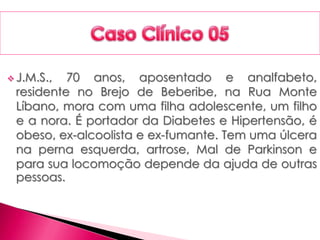  J.M.S., 70 anos, aposentado e analfabeto,
residente no Brejo de Beberibe, na Rua Monte
Líbano, mora com uma filha adolescente, um filho
e a nora. É portador da Diabetes e Hipertensão, é
obeso, ex-alcoolista e ex-fumante. Tem uma úlcera
na perna esquerda, artrose, Mal de Parkinson e
para sua locomoção depende da ajuda de outras
pessoas.
 