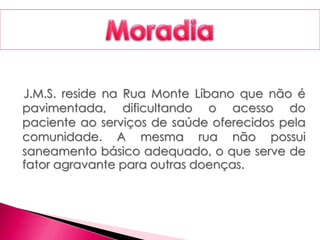 J.M.S. reside na Rua Monte Líbano que não é
pavimentada, dificultando o acesso do
paciente ao serviços de saúde oferecidos pela
comunidade. A mesma rua não possui
saneamento básico adequado, o que serve de
fator agravante para outras doenças.
 
