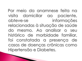 Por meio da anamnese feita na
visita domiciliar ao paciente,
obteve-se informações
relacionadas à situação de saúde
do mesmo. Ao analisar o seu
histórico de morbidade familiar,
foi constatada a presença de
casos de doenças crônicas como
Hipertensão e Diabetes.
 