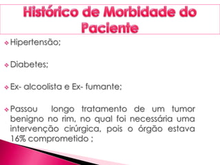  Hipertensão;
 Diabetes;
 Ex- alcoolista e Ex- fumante;
 Passou longo tratamento de um tumor
benigno no rim, no qual foi necessária uma
intervenção cirúrgica, pois o órgão estava
16% comprometido ;
 