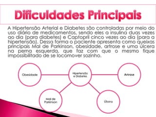 A Hipertensão Arterial e Diabetes são controladas por meio do
uso diário de medicamentos, sendo eles a insulina duas vezes
ao dia (para diabetes) e Captopril cinco vezes ao dia (para a
hipertensão). Dessa forma o paciente apresenta como queixas
principais Mal de Parkinson, obesidade, artrose e uma úlcera
na perna esquerda, que faz com que o mesmo fique
impossibilitado de se locomover sozinho.
Hipertensão
e Diabetes
Artrose
Úlcera
Mal de
Parkinson
Obesidade
 