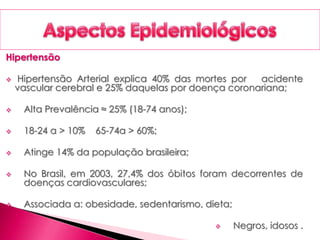 Hipertensão
 Hipertensão Arterial explica 40% das mortes por acidente
vascular cerebral e 25% daquelas por doença coronariana;
 Alta Prevalência ≈ 25% (18-74 anos);
 18-24 a > 10% 65-74a > 60%;
 Atinge 14% da população brasileira;
 No Brasil, em 2003, 27,4% dos óbitos foram decorrentes de
doenças cardiovasculares;
 Associada a: obesidade, sedentarismo, dieta;
 Negros, idosos .
 