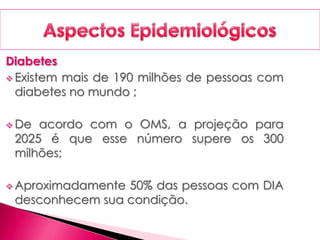Diabetes
 Existem mais de 190 milhões de pessoas com
diabetes no mundo ;
 De acordo com o OMS, a projeção para
2025 é que esse número supere os 300
milhões;
 Aproximadamente 50% das pessoas com DIA
desconhecem sua condição.
 