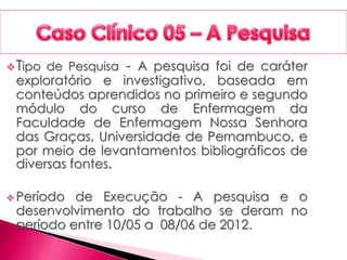 Tipo de Pesquisa - A pesquisa foi de caráter
exploratório e investigativo, baseada em
conteúdos aprendidos no primeiro e segundo
módulo do curso de Enfermagem da
Faculdade de Enfermagem Nossa Senhora
das Graças, Universidade de Pernambuco, e
por meio de levantamentos bibliográficos de
diversas fontes.
 Período de Execução - A pesquisa e o
desenvolvimento do trabalho se deram no
período entre 10/05 a 08/06 de 2012.
 