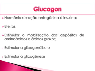  Hormônio de ação antagônica à insulina;
 Efeitos:
 Estimular a mobilização dos depósitos de
aminoácidos e ácidos graxos;
o Estimular a glicogenólise e
o Estimular a glicogênese
 