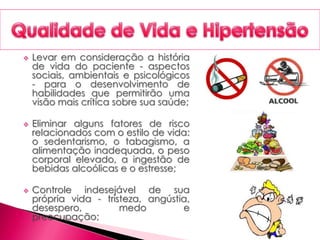  Levar em consideração a história
de vida do paciente - aspectos
sociais, ambientais e psicológicos
- para o desenvolvimento de
habilidades que permitirão uma
visão mais crítica sobre sua saúde;
 Eliminar alguns fatores de risco
relacionados com o estilo de vida:
o sedentarismo, o tabagismo, a
alimentação inadequada, o peso
corporal elevado, a ingestão de
bebidas alcoólicas e o estresse;
 Controle indesejável de sua
própria vida - tristeza, angústia,
desespero, medo e
preocupação;
 
