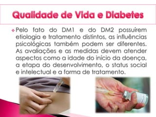  Pelo fato do DM1 e do DM2 possuírem
etiologia e tratamento distintos, as influências
psicológicas também podem ser diferentes.
As avaliações e as medidas devem atender
aspectos como a idade do início da doença,
a etapa do desenvolvimento, o status social
e intelectual e a forma de tratamento.
 