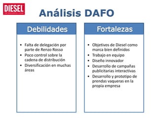 Análisis DAFO


• Falta de delegación por     • Objetivos de Diesel como
  parte de Renzo Rosso          marca bien definidos
• Poco control sobre la       • Trabajo en equipo
  cadena de distribución      • Diseño innovador
• Diversificación en muchas   • Desarrollo de campañas
  áreas                         publicitarias interactivas
                              • Desarrollo y prototipo de
                                prendas vaqueras en la
                                propia empresa
 