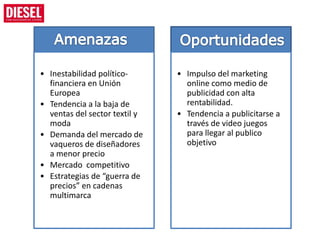 • Inestabilidad político-      • Impulso del marketing
  financiera en Unión            online como medio de
  Europea                        publicidad con alta
• Tendencia a la baja de         rentabilidad.
  ventas del sector textil y   • Tendencia a publicitarse a
  moda                           través de video juegos
• Demanda del mercado de         para llegar al publico
  vaqueros de diseñadores        objetivo
  a menor precio
• Mercado competitivo
• Estrategias de “guerra de
  precios” en cadenas
  multimarca
 