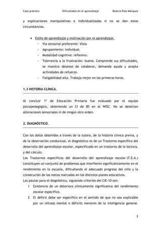 Caso práctico                    Dificultades en el aprendizaje   Beatriz Polo Márquez


y explicaciones manipulativas e individualizadas si no se dan estas
circunstancias.


       •    Estilo de aprendizaje y motivación por el aprendizaje.
              -   Vía sensorial preferente: Vista
              -   Agrupamiento: individual.
              -   Modalidad cognitiva: reflexivo.
              -   Tolerancia a la frustración: buena. Comprende sus dificultades,
                  se muestra deseoso de colaborar, demanda ayuda y acepta
                  actividades de refuerzo.
              -   Fatigabilidad alta. Trabaja mejor en las primeras horas.


1.3 HISTORIA CLÍNICA.


Al concluir 1º de Educación Primaria fue evaluado por el equipo
psicopedagógico, obteniendo un CI de 85 en el WISC. No se detectan
alteraciones sensoriales ni de ningún otro orden.


2. DIAGNÓSTICO.


Con los datos obtenidos a través de la tutora, de la historia clínica previa, y
de la observación conductual, el diagnóstico es de un Trastorno específico del
desarrollo del aprendizaje escolar, especificado en un trastorno de la lectura,
y del cálculo.
Los Trastornos específicos del desarrollo del aprendizaje escolar (T.E.A.)
constituyen un conjunto de problemas que interfieren significativamente en el
rendimiento en la escuela, dificultando el adecuado progreso del niño y la
consecución de las metas marcadas en los distintos planes educativos.
Las pautas para el diagnóstico, siguiendo criterios del CIE-10 son:
   1       Existencia de un deterioro clínicamente significativo del rendimiento
           escolar específico.
   2       El déficit debe ser específico en el sentido de que no sea explicable
           por un retraso mental o déficits menores de la inteligencia general.



                                                                                    3
 