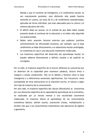 Caso práctico                Dificultades en el aprendizaje   Beatriz Polo Márquez


        Debido a que el Cociente de Inteligencia y el rendimiento escolar no
        son exactamente paralelos, esta distinción sólo puede hacerse
        teniendo en cuenta, los tests de CI y de rendimiento estandarizados,
        aplicados de forma individual, que sean adecuados para la cultura y el
        sistema educativo del niño.
   3    El déficit debe ser precoz, en el sentido de que debe haber estado
        presente desde el comienzo de la educación y no haber sido adquirido
        con posterioridad.
   4    Deben estar ausentes factores externos que pudieran justificar
        suficientemente las dificultades escolares, por ejemplo, que el bajo
        rendimiento se deba directamente a un absentismo escolar prolongado,
        sin enseñanza en casa o una educación totalmente inadecuada.
   5    Los trastornos específicos del desarrollo del aprendizaje escolar no
        pueden deberse directamente a déficits visuales o de audición no
        corregidos.


Por un lado, el trastorno específico de la lectura (Dislexia) se caracteriza por
un deterioro de la capacidad para reconocer palabras, lectura lenta e
insegura y escasa comprensión. Ello no es debido a factores como la baja
inteligencia o a deficiencias sensoriales significativas. Con frecuencia, viene
acompañada de otras alteraciones en la expresión escrita, el cálculo o algún
otro tipo de trastorno de la comunicación.
Por otro lado, el trastorno específico del cálculo (Discalculia) se caracteriza
por una alteración específica de la capacidad de aprendizaje de la aritmética,
no explicable por un retraso mental o una escolaridad claramente
inadecuada. El trastorno afecta al aprendizaje de los conocimientos
aritméticos básicos: adición (suma), sustracción (resta), multiplicación y
división más que a los conocimientos matemáticos más abstractos de álgebra
o geometría.




                                                                                4
 
