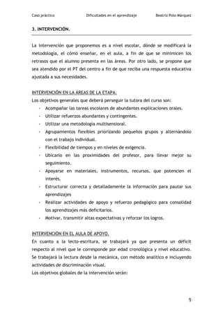 Caso práctico               Dificultades en el aprendizaje     Beatriz Polo Márquez


3. INTERVENCIÓN.


La intervención que proponemos es a nivel escolar, dónde se modificará la
metodología, el cómo enseñar, en el aula, a fin de que se minimicen los
retrasos que el alumno presenta en las áreas. Por otro lado, se propone que
sea atendido por el PT del centro a fin de que reciba una respuesta educativa
ajustada a sus necesidades.


INTERVENCIÓN EN LA ÁREAS DE LA ETAPA.
Los objetivos generales que deberá perseguir la tutora del curso son:
   -   Acompañar las tareas escolares de abundantes explicaciones orales.
   -   Utilizar refuerzos abundantes y contingentes.
   -   Utilizar una metodología multisensioral.
   -   Agrupamientos flexibles priorizando pequeños grupos y alternándolo
       con el trabajo individual.
   -   Flexibilidad de tiempos y en niveles de exigencia.
   -   Ubicarlo en las proximidades del profesor, para llevar mejor su
       seguimiento.
   -   Apoyarse en materiales, instrumentos, recursos, que potencien el
       interés.
   -   Estructurar correcta y detalladamente la información para pautar sus
       aprendizajes
   -   Realizar actividades de apoyo y refuerzo pedagógico para consolidad
       los aprendizajes más deficitarios.
   -   Motivar, transmitir altas expectativas y reforzar los logros.


INTERVENCIÓN EN EL AULA DE APOYO.
En cuanto a la lecto-escritura, se trabajará ya que presenta un déficit
respecto al nivel que le corresponde por edad cronológica y nivel educativo.
Se trabajará la lectura desde la mecánica, con método analítico e incluyendo
actividades de discriminación visual.
Los objetivos globales de la intervención serán:




                                                                                 5
 