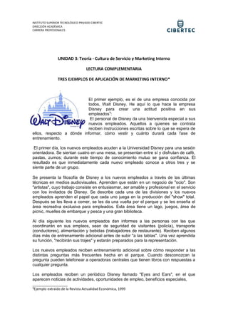 INSTITUTO SUPERIOR TECNOLÓGICO PRIVADO CIBERTEC
DIRECCIÓN ACADÉMICA
CARRERA PROFESIONALES
UNIDAD 3: Teoría - Cultura de Servicio y Marketing Interno
LECTURA COMPLEMENTARIA
TRES EJEMPLOS DE APLICACIÓN DE MARKETING INTERNO*
El primer ejemplo, es el de una empresa conocida por
todos, Walt Disney. He aquí lo que hace la empresa
Disney para crear una actitud positiva en sus
empleados1
:
El personal de Disney da una bienvenida especial a sus
nuevos empleados. Aquellos a quienes se contrata
reciben instrucciones escritas sobre lo que se espera de
ellos, respecto a dónde informar, cómo vestir y cuánto durará cada fase de
entrenamiento.
El primer día, los nuevos empleados acuden a la Universidad Disney para una sesión
orientadora. Se sientan cuatro en una mesa, se presentan entre sí y disfrutan de café,
pastas, zumos; durante este tiempo de conocimiento mutuo se gana confianza. El
resultado es que inmediatamente cada nuevo empleado conoce a otros tres y se
siente parte de un grupo.
Se presenta la filosofía de Disney a los nuevos empleados a través de las últimas
técnicas en medios audiovisuales. Aprenden que están en un negocio de "ocio". Son
"artistas", cuyo trabajo consiste en entusiasmar, ser amable y profesional en el servicio
con los invitados de Disney. Se describe cada una de las divisiones y los nuevos
empleados aprenden el papel que cada uno juega en la producción del "show" total.
Después se les lleva a comer, se les da una vuelta por el parque y se les enseña el
área recreativa exclusiva para empleados. Esta área tiene un lago, juegos, área de
picnic, muelles de embarque y pesca y una gran biblioteca.
Al día siguiente los nuevos empleados dan informes a las personas con las que
coordinarán en sus empleos, sean de seguridad de visitantes (policía), transporte
(conductores), alimentación y bebidas (trabajadores de restaurante). Reciben algunos
días más de entrenamiento adicional antes de subir "a las tablas". Una vez aprendida
su función, "recibirán sus trajes" y estarán preparados para la representación.
Los nuevos empleados reciben entrenamiento adicional sobre cómo responder a las
distintas preguntas más frecuentes hecha en el parque. Cuando desconozcan la
pregunta pueden telefonear a operadoras centrales que tienen libros con respuestas a
cualquier pregunta.
Los empleados reciben un periódico Disney llamado "Eyes and Ears", en el que
aparecen noticias de actividades, oportunidades de empleo, beneficios especiales,
_______________
1
Ejemplo extraído de la Revista Actualidad Económica, 1999
 