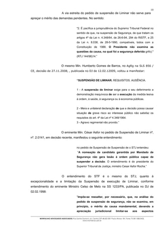 10
                               A via estreita do pedido de suspensão de Liminar não serve para
apreçar o mérito das demandas pendentes. No sentido:


                                                "2. É pacífica a jurisprudência do Supremo Tribunal Federal no
                                                sentido de que, na suspensão de Segurança, de que tratam os
                                                artigos 4º da Lei n. 4.348/64, de 26-6-94, 294 do RISTF, e 25
                                                da Lei n. 8.038, de 28-5-1990, compatíveis, todos com a
                                                Constituição de 1988. O Presidente não examina as
                                                questões da causa, na qual foi a segurança deferida grifo)."
                                                (RTJ 144/98)14.”


                              O mesmo Min. Humberto Gomes de Barros, no AgRg na SLS 856 /
CE, decisão de 27.11.2008, , publicada no DJ de 12.02.12009, voltou a manifestar:


                                                “SUSPENSÃO DE LIMINAR. REQUISITOS. AUSÊNCIA.


                                                1 - A suspensão de liminar exige para o seu deferimento a
                                                demonstração inequívoca de ser a execução da medida lesiva
                                                à ordem, à saúde, à segurança ou à economia públicas.


                                                2 - Mera e unilateral declaração de que a decisão possa causar
                                                situação de grave risco ao interesse público não satisfaz os
                                                requisitos do art. 4º da Lei nº 4.348/1964.
                                                3 - Agravo regimental não provido.”


                              O eminente Min. César Asfor no pedido de Suspensão de Liminar nº,
nº. 2.0141, em decisão recente, manifestou o seguinte entendimento:


                                                no pedido de Suspensão de Suspensão de o STJ entendeu:
                                                “A nomeação de candidato garantida por Mandado de
                                                Segurança não gera lesão à ordem pública capaz de
                                                suspender a decisão. O entendimento é do presidente do
                                                Superior Tribunal de Justiça, ministro Cesar Asfor Rocha.”


                               O entendimento do STF é o mesmo do STJ, quanto à
excepcionalidade e a limitação da Suspensão de execução de Liminar, conforme
entendimento do eminente Ministro Celso de Melo na SS 1233/PA, publicada no DJ de
02.02.1998:
                                                “Impõe-se ressaltar, por necessário, que, na análise do
                                                pedido de suspensão de segurança, não se examina, em
                                                princípio, o mérito da causa mandamental, devendo a
                                                apreciação           jurisdicional          limitar-se         aos        aspectos

      MONTALVAO ADVOGADOS ASSOCIADOS. Rua Santos Dumont, s/n, Centro.CEP 48.602-500 -Paulo Afonso- BA. Fones 75-2811380/2425.
                                                 www.montalvao.adv.br
 