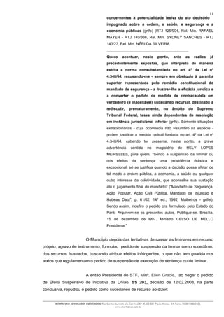 11
                                                concernentes à potencialidade lesiva do ato decisório
                                                impugnado sobre a ordem, a saúde, a segurança e a
                                                economia públicas (grifo) (RTJ 125/904, Rel. Min. RAFAEL
                                                MAYER - RTJ 140/366, Rel. Min. SYDNEY SANCHES - RTJ
                                                143/23, Rel. Min. NÉRI DA SILVEIRA.
                                                ..............................................................................
                                                Quero         acentuar,           neste         ponto,         ante        as         razões     já
                                                precedentemente expostas, que interpreto de maneira
                                                estrita a norma consubstanciada no art. 4º da Lei nº
                                                4.348/64, recusando-me - sempre em obséquio à garantia
                                                superior representada pelo remédio constitucional do
                                                mandado de segurança - a frustrar-lhe a eficácia jurídica e
                                                a converter o pedido de medida de contracautela em
                                                verdadeiro (e inaceitável) sucedâneo recursal, destinado a
                                                rediscutir,          prematuramente,                  no      âmbito             do    Supremo
                                                Tribunal Federal, teses ainda dependentes de resolução
                                                em instância jurisdicional inferior (grifo). Somente situações
                                                extraordinárias - cuja ocorrência não vislumbro na espécie -
                                                podem justificar a medida radical fundada no art. 4º da Lei nº
                                                4.348/64, cabendo ter presente, neste ponto, a grave
                                                advertência           contida         no       magistério           de      HELY          LOPES
                                                MEIRELLES, para quem, "Sendo a suspensão da liminar ou
                                                dos      efeitos        da     sentença           uma        providência              drástica   e
                                                excepcional, só se justifica quando a decisão possa afetar de
                                                tal modo a ordem pública, a economia, a saúde ou qualquer
                                                outro interesse da coletividade, que aconselhe sua sustação
                                                até o julgamento final do mandado" ("Mandado de Segurança,
                                                Ação Popular, Ação Civil Pública, Mandado de Injunção e
                                                Habeas Data", p. 61/62, 14ª ed., 1992, Malheiros - grifei).
                                                Sendo assim, indefiro o pedido ora formulado pelo Estado do
                                                Pará. Arquivem-se os presentes autos. Publique-se. Brasília,
                                                15 de dezembro de l997. Ministro CELSO DE MELLO
                                                Presidente.”


                               O Município depois das tentativas de cassar as liminares em recurso
próprio, agravo de instrumento, formulou pedido de suspensão da liminar como sucedâneo
dos recursos frustrados, buscando atribuir efeitos infringentes, o que não tem guarida nos
textos que regulamentam o pedido de suspensão de execução de sentença ou de liminar.


                               A então Presidente do STF, Minª. Ellen Gracie, ao negar o pedido
de Efeito Suspensivo de iniciativa da União, SS 203, decisão de 12.02.2008, na parte
conclusiva, repudiou o pedido como sucedâneo de recurso ao dizer:


      MONTALVAO ADVOGADOS ASSOCIADOS. Rua Santos Dumont, s/n, Centro.CEP 48.602-500 -Paulo Afonso- BA. Fones 75-2811380/2425.
                                                 www.montalvao.adv.br
 