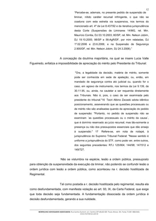 12
                                                “Percebe-se, ademais, no presente pedido de suspensão de
                                                liminar, nítido caráter recursal infringente, o que não se
                                                coaduna com esta estreita via suspensiva, nos termos do
                                                mencionado art. 4º da Lei 8.437/92 e da iterativa jurisprudência
                                                desta Corte (Suspensões de Liminares 14/MG, rel. Min.
                                                Maurício Corrêa, DJ 03.10.2003; 80/SP, rel. Min. Nelson Jobim,
                                                DJ 19.10.2005; 98/SP e 56-AgR/DF, por mim relatadas, DJ
                                                1º.02.2006 e 23.6.2006; e na Suspensão de Segurança
                                                2.900/DF, rel. Min. Nelson Jobim, DJ 24.3.2006).”


                               A concepção da doutrina majoritária, na qual se insere Lucia Valle
Figueiredo, enfatiza a impossibilidade de apreciação do mérito pelo Presidente do Tribunal:


                                                "Ora, a legalidade da decisão, matéria de mérito, somente
                                                pode ser conhecida em sede de apelação, ou, então, em
                                                mandado de segurança contra ato judicial ou, quando for o
                                                caso, em agravo de instrumento, nos termos da Lei 9.139, de
                                                30.11.95, ou, ainda, na cautelar a ser requerida diretamente
                                                aos Tribunais. Não é, pois, o caso de ser examinada pelo
                                                presidente do tribunal."16 Teori Albino Zavaski adota idêntico
                                                posicionamento, asseverando que as questões processuais ou
                                                de mérito não são analisadas quando da apreciação do pedido
                                                de suspensão: "Portanto, no pedido de suspensão não se
                                                examinam ´as questões processuais ou o mérito da causa´,
                                                que é domínio reservado ao juízo recursal, mas tão-somente a
                                                presença ou não dos pressupostos essenciais que dão ensejo
                                                à suspensão." 17               Refere-se, em            nota de rodapé, à
                                                jurisprudência do Supremo Tribunal Federal: "Nesse sentido é
                                                uniforme a jurisprudência do STF, como pode ver, entre outros,
                                                dos seguintes precedentes: RTJ 125/904; 144/98; 147/512 e
                                                149/727.


                               Não se vislumbra na espécie, lesão a ordem pública, pressuposto
para obtenção da suspensividade da execução da liminar, não podendo se confundir lesão a
ordem jurídica com lesão a ordem pública, como aconteceu na r. decisão hostilizada de
Regimental.


                               Tal como postada a r. decisão hostilizada pelo regimental, resulta ela
como desfundamentada, com manifesta violação ao art. 93, IX, da Carta Federal, que exige
que toda decisão seja fundamentada. A fundamentação dissociada da ordem jurídica é
decisão desfundamentada, gerando a sua nulidade.



      MONTALVAO ADVOGADOS ASSOCIADOS. Rua Santos Dumont, s/n, Centro.CEP 48.602-500 -Paulo Afonso- BA. Fones 75-2811380/2425.
                                                 www.montalvao.adv.br
 