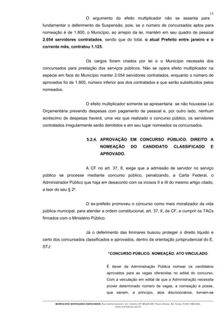 15
                                O argumento do efeito multiplicador não se assenta para
fundamentar o deferimento da Suspensão, pois, se o número de concursados aptos para
nomeação é de 1.800, o Município, ao arrepio da lei, mantém em seu quadro de pessoal
2.054 servidores contratados, sendo que do total, o atual Prefeito entre janeiro e o
corrente mês, contratou 1.125.


                                Os cargos foram criados por lei e o Município necessita dos
concursados para prestação dos serviços públicos. Não se opera efeito multiplicador na
espécie em face do Município manter 2.054 servidores contratados, enquanto o número de
aprovados foi de 1.800, número inferior aos dos contratados e que serão substituídos pelos
nomeados.


                                O efeito multiplicador somente se apresentaria se não houvesse Lei
Orçamentária prevendo despesas com pagamento de pessoal e, por outro lado, nenhum
acréscimo de despesas haverá, uma vez que realizado o concurso público, os servidores
contratados irregularmente serão demitidos e em seu lugar nomeados os concursados.


                                5.2.4. APROVAÇÃO EM CONCURSO PÚBLICO. DIREITO A
                                           NOMEAÇÃO                 DO        CANDIDATO                CLASSIFICADO              E
                                           APROVADO.


                                A CF no art. 37, II, exige que a admissão de servidor no serviço
público se processe mediante concurso público, penalizando, a Carta Federal, o
Administrador Público que haja em desacordo com os incisos II e III do mesmo artigo citado,
a teor do seu § 2º.


                                O ex-prefeito promoveu o concurso como meio moralizador da vida
pública municipal, para atender a ordem constitucional, art. 37, II, da CF, e cumprir os TACs
firmados com o Ministério Público.


                                Já o deferimento das liminares buscou proteger o direito líquido e
certo dos concursados classificados e aprovados, dentro da orientação jurisprudencial do E.
STJ:
                                                 “CONCURSO PÚBLICO. NOMEAÇÃO. ATO VINCULADO.


                                                 É dever da Administração Pública nomear os candidatos
                                                 aprovados para as vagas oferecidas no edital do concurso.
                                                 Com a veiculação em edital de que a Administração necessita
                                                 prover determinado número de vagas, a nomeação e posse,
                                                 que seriam, a princípio, atos discricionários, tornam-se

       MONTALVAO ADVOGADOS ASSOCIADOS. Rua Santos Dumont, s/n, Centro.CEP 48.602-500 -Paulo Afonso- BA. Fones 75-2811380/2425.
                                                  www.montalvao.adv.br
 