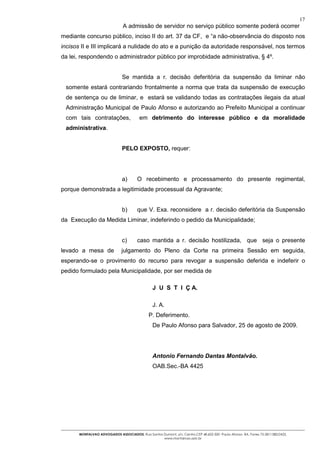 17
                                A admissão de servidor no serviço público somente poderá ocorrer
mediante concurso público, inciso II do art. 37 da CF, e “a não-observância do disposto nos
incisos II e III implicará a nulidade do ato e a punição da autoridade responsável, nos termos
da lei, respondendo o administrador público por improbidade administrativa, § 4º.


                               Se mantida a r. decisão deferitória da suspensão da liminar não
 somente estará contrariando frontalmente a norma que trata da suspensão de execução
 de sentença ou de liminar, e estará se validando todas as contratações ilegais da atual
 Administração Municipal de Paulo Afonso e autorizando ao Prefeito Municipal a continuar
 com tais contratações,                  em detrimento do interesse público e da moralidade
 administrativa.


                               PELO EXPOSTO, requer:




                               a)       O recebimento e processamento do presente regimental,
porque demonstrada a legitimidade processual da Agravante;


                               b)       que V. Exa. reconsidere a r. decisão deferitória da Suspensão
da Execução da Medida Liminar, indeferindo o pedido da Municipalidade;


                               c)       caso mantida a r. decisão hostilizada, que seja o presente
levado a mesa de               julgamento do Pleno da Corte na primeira Sessão em seguida,
esperando-se o provimento do recurso para revogar a suspensão deferida e indeferir o
pedido formulado pela Municipalidade, por ser medida de

                                                 J U S T I Ç A.

                                                 J. A.
                                              P. Deferimento.
                                                De Paulo Afonso para Salvador, 25 de agosto de 2009.




                                                Antonio Fernando Dantas Montalvão.
                                                OAB.Sec.-BA 4425




       MONTALVAO ADVOGADOS ASSOCIADOS. Rua Santos Dumont, s/n, Centro.CEP 48.602-500 -Paulo Afonso- BA. Fones 75-2811380/2425.
                                                  www.montalvao.adv.br
 