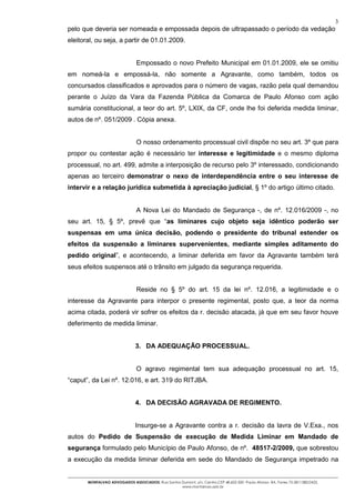 3
pelo que deveria ser nomeada e empossada depois de ultrapassado o período da vedação
eleitoral, ou seja, a partir de 01.01.2009.


                                Empossado o novo Prefeito Municipal em 01.01.2009, ele se omitiu
em nomeá-la e empossá-la, não somente a Agravante, como também, todos os
concursados classificados e aprovados para o número de vagas, razão pela qual demandou
perante o Juízo da Vara da Fazenda Pública da Comarca de Paulo Afonso com ação
sumária constitucional, a teor do art. 5º, LXIX, da CF, onde lhe foi deferida medida liminar,
autos de nº. 051/2009 . Cópia anexa.


                                O nosso ordenamento processual civil dispõe no seu art. 3º que para
propor ou contestar ação é necessário ter interesse e legitimidade e o mesmo diploma
processual, no art. 499, admite a interposição de recurso pelo 3º interessado, condicionando
apenas ao terceiro demonstrar o nexo de interdependência entre o seu interesse de
intervir e a relação jurídica submetida à apreciação judicial, § 1º do artigo último citado.


                                A Nova Lei do Mandado de Segurança -, de nº. 12.016/2009 -, no
seu art. 15, § 5º, prevê que “as liminares cujo objeto seja idêntico poderão ser
suspensas em uma única decisão, podendo o presidente do tribunal estender os
efeitos da suspensão a liminares supervenientes, mediante simples aditamento do
pedido original”, e acontecendo, a liminar deferida em favor da Agravante também terá
seus efeitos suspensos até o trânsito em julgado da segurança requerida.


                                Reside no § 5º do art. 15 da lei nº. 12.016, a legitimidade e o
interesse da Agravante para interpor o presente regimental, posto que, a teor da norma
acima citada, poderá vir sofrer os efeitos da r. decisão atacada, já que em seu favor houve
deferimento de medida liminar.


                               3. DA ADEQUAÇÃO PROCESSUAL.


                                O agravo regimental tem sua adequação processual no art. 15,
“caput”, da Lei nº. 12.016, e art. 319 do RITJBA.


                               4. DA DECISÃO AGRAVADA DE REGIMENTO.


                               Insurge-se a Agravante contra a r. decisão da lavra de V.Exa., nos
autos do Pedido de Suspensão de execução de Medida Liminar em Mandado de
segurança formulado pelo Município de Paulo Afonso, de nº. 48517-2/2009, que sobrestou
a execução da medida liminar deferida em sede do Mandado de Segurança impetrado na


       MONTALVAO ADVOGADOS ASSOCIADOS. Rua Santos Dumont, s/n, Centro.CEP 48.602-500 -Paulo Afonso- BA. Fones 75-2811380/2425.
                                                  www.montalvao.adv.br
 