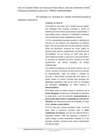 4
Vara da Fazenda Pública da Comarca de Paulo Afonso, onde são Impetrantes Arnaldo
Rodrigues de Alcântara e outros, de nº. 2766927-1/2009 (030/2009).


                              Na motivação e na conclusão da r. decisão monocrática atacada de
regimento, encontramos:
                                                “É O R E L A T Ó R I O
                                                4.0.0 Infere-se, dos autos, que o aludido concurso público
                                                fora deflagrado pelo ex-gestor municipal e, diante da
                                                existência de fortes indícios de gravíssimas irregularidades, o
                                                atual prefeito baixou o Decreto nº. 3.658/2009, constituindo
                                                uma comissão para avaliar a legalidade do certame.
                                                4.1.0 As irregularidades apuradas envolvem a realização do
                                                concurso em ano eleitoral, sem observância do interstício
                                                legal; o fato de que edital não teria sido publicado no Diário
                                                Oficial dos Municípios, tampouco em outros órgãos da
                                                imprensa oficial, além de, supostamente, “um seleto grupo de
                                                221candidatos, em um universo de 1867” haver tido a
                                                oportunidade de escolher o cargo para o qual concorreriam,
                                                no momento da realização da prova, “quando já se tinha
                                                conhecimento,            até     porque        divulgado,         da       relação
                                                candidato/vaga.”
                                                5.0.0 Diante da existência de tão graves indícios, que, no
                                                mínimo, apontam a ocorrência de séria afronta ao princípio
                                                da impessoalidade, capaz de ensejar a nulidade do
                                                concurso, o atual prefeito municipal agiu com acerto e a
                                                devida cautela, ao instituir comissão para apuração das
                                                ilegalidades apontadas, antes de dar início às nomeações
                                                dos     aprovados,        protegendo,          em     última      instância,    o
                                                interesse público.
                                                6.0.0 Nessa ordem de idéias, forçoso é concluir-se que a
                                                liminar objurgada, ao determinar a nomeação do impetrante
                                                no cargo para o qual fora aprovado, desconsiderando o
                                                grave quadro fático relativo à legalidade do concurso em
                                                referência, de conhecimento geral da sociedade de Paulo
                                                Afonso, ofende a ordem pública.
                                                6.1.0 Por outro lado, deve-se considerar, ainda, o risco de
                                                grave      lesão     à    economia         municipal,       dado       o    efeito
                                                multiplicador do decisum, uma vez que, segundo afirma o
                                                requerente, existem 1.864 (mil oitocentos e sessenta e
                                                quatro) cargos a serem preenchidos, podendo vir a ser
                                                ajuizadas, portanto, inúmeras outras ações mandamentais
                                                com idêntico objeto.


      MONTALVAO ADVOGADOS ASSOCIADOS. Rua Santos Dumont, s/n, Centro.CEP 48.602-500 -Paulo Afonso- BA. Fones 75-2811380/2425.
                                                 www.montalvao.adv.br
 