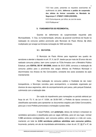 5
                                                7.0.0 Isso posto, presentes os requisitos autorizantes do
                                                acolhimento do pleito, defere-se o pedido de suspensão
                                                dos efeitos da liminar concedida no Mandado de
                                                Segurança nº. 2766927-1/2009 (030/2009).
                                                8.0.0 Comunique-se, por ofício, ao Juiz da causa.
                                                9.0.0 Publique-se.”


                              5. FUNDAMENTOS DO REGIMENTAL.


                               Quando         do      deferimento           da     suspensividade             requerida         pela
Municipalidade, V. Exa, na fundamentação, articulou: a) possível ocorrência de fraude na
realização do concurso público promovido pelo Município de Paulo Afonso; b) efeito
multiplicador por ensejar as liminares nomeação de 1800 servidores.


                               5.1. OS FATOS.


                               O Município de Paulo Afonso para regularizar seu quadro de
servidores e atender o disposto no art. 37, II, da CF, desde que por mais de 20 anos não era
realizado concurso público, bem como cumprir os TCAs firmados com o Ministério Público
Estadual, pelo EDITAL DE Nº. 001/2008, datado de 30.01.2008, convocou a realização de
concurso público para o provimento dos cargos efetivos da Prefeitura Municipal e
discriminados nos Anexos do Ato Convocatório, constante dos autos acostados da ação
mandamental.


                               Para realização do concurso público e finalidade de dar maior
transparência, o Município convidou para acompanhá-lo, a sociedade organizada por
diversos de seus segmentos, além do acompanhamento pari passu, pelo parquet Estadual,
culminando com a realização dele.


                               Em razão do impedimento para nomeações no período eleitoral por
força do art. 73, V, da Lei nº. 9.504, de 30.09.1997, o Prefeito da época convocou os
classificados aprovados para apresentar os documentos exigidos pelo Edital Convocatório,
para que o novo Prefeito promovesse a nomeação e posse deles.


                               O atual Prefeito, com preterição, deixou de nomear e empossar os
candidatos aprovados e classificados para as vagas definidas, para em seu lugar, nomear
1.125 servidores correligionários, sem concurso público, entre janeiro e o mês em curso,
mantendo um total de 2.054 servidores públicos admitidos sem concurso público.
Incorrendo, portanto, em ato de improbidade administrativa, a teor do art. 37, §§ 2º e 4º, da


      MONTALVAO ADVOGADOS ASSOCIADOS. Rua Santos Dumont, s/n, Centro.CEP 48.602-500 -Paulo Afonso- BA. Fones 75-2811380/2425.
                                                 www.montalvao.adv.br
 