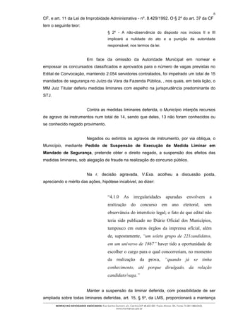 6
CF, e art. 11 da Lei de Improbidade Administrativa - nº. 8.429/1992. O § 2º do art. 37 da CF
tem o seguinte teor:
                                                 § 2º - A não-observância do disposto nos incisos II e III
                                                 implicará a nulidade do ato e a punição da autoridade
                                                 responsável, nos termos da lei.


                                Em face da omissão da Autoridade Municipal em nomear e
empossar os concursados classificados e aprovados para o número de vagas previstas no
Edital de Convocação, mantendo 2.054 servidores contratados, foi impetrado um total de 15
mandados de segurança no Juízo da Vara da Fazenda Pública, , nos quais, em bela lição, o
MM Juiz Titular deferiu medidas liminares com espelho na jurisprudência predominante do
STJ.


                                Contra as medidas liminares deferida, o Município interpôs recursos
de agravo de instrumentos num total de 14, sendo que deles, 13 não foram conhecidos ou
se conhecido negado provimento.


                                Negados ou extintos os agravos de instrumento, por via obliqua, o
Município, mediante Pedido de Suspensão de Execução de Medida Liminar em
Mandado de Segurança, pretende obter o direito negado, a suspensão dos efeitos das
medidas liminares, sob alegação de fraude na realização do concurso público.


                                Na r. decisão agravada, V.Exa. acolheu a discussão posta,
apreciando o mérito das ações, hipótese incabível, ao dizer:


                                                 “4.1.0      As      irregularidades            apuradas         envolvem          a
                                                 realização        do      concurso         em       ano      eleitoral,         sem
                                                 observância do interstício legal; o fato de que edital não
                                                 teria sido publicado no Diário Oficial dos Municípios,
                                                 tampouco em outros órgãos da imprensa oficial, além
                                                 de, supostamente, “um seleto grupo de 221candidatos,
                                                 em um universo de 1867” haver tido a oportunidade de
                                                 escolher o cargo para o qual concorreriam, no momento
                                                 da     realização        da      prova,       “quando          já    se     tinha
                                                 conhecimento, até porque divulgado, da relação
                                                 candidato/vaga.”


                                Manter a suspensão da liminar deferida, com possibilidade de ser
ampliada sobre todas liminares deferidas, art. 15, § 5º, da LMS, proporcionará a mantença
       MONTALVAO ADVOGADOS ASSOCIADOS. Rua Santos Dumont, s/n, Centro.CEP 48.602-500 -Paulo Afonso- BA. Fones 75-2811380/2425.
                                                  www.montalvao.adv.br
 