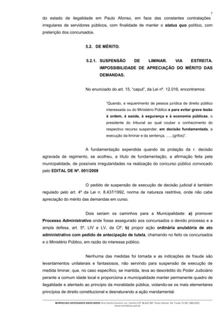7
do estado de ilegalidade em Paulo Afonso, em face das constantes contratações
irregulares de servidores públicos, com finalidade de manter o status quo político, com
preterição dos concursados.


                                5.2. DE MÉRITO.


                                5.2.1. SUSPENSÃO                       DE          LIMINAR.              VIA          ESTREITA.
                                           IMPOSSIBILIDADE DE APRECIAÇÃO DO MÉRITO DAS
                                           DEMANDAS.


                                No enunciado do art. 15, “caput”, da Lei nº. 12.016, encontramos:


                                                 “Quando, a requerimento de pessoa jurídica de direito público
                                                 interessada ou do Ministério Público e para evitar grave lesão
                                                 à ordem, à saúde, à segurança e à economia públicas, o
                                                 presidente do tribunal ao qual couber o conhecimento do
                                                 respectivo recurso suspender, em decisão fundamentada, a
                                                 execução da liminar e da sentença, ......(grifos)”.


                                A fundamentação expendida quando da prolação da r. decisão
agravada de regimento, se acolheu, a título de fundamentação, a afirmação feita pela
municipalidade, de possíveis irregularidades na realização do concurso público convocado
pelo EDITAL DE Nº. 001/2008


                                O pedido de suspensão de execução de decisão judicial é também
regulado pelo art. 4º da Lei n. 8.437/1992, norma de natureza restritiva, onde não cabe
apreciação do mérito das demandas em curso.


                                Dois seriam os caminhos para a Municipalidade: a) promover
Processo Administrativo onde fosse assegurado aos concursados o devido processo e a
ampla defesa, art. 5º, LIV e LV, da CF; b) propor ação ordinária anulatória de ato
administrativo com pedido de antecipação de tutela, chamando no feito os concursados
e o Ministério Público, em razão do interesse público.


                                Nenhuma das medidas foi tomada e as indicações de fraude são
levantamentos unilaterais e fantasiosos, não servindo para suspensão de execução de
medida liminar, que, no caso específico, se mantida, leva ao descrédito do Poder Judiciário
perante a comum idade local e proporciona a municipalidade manter permanente quadro de
ilegalidade e atentado ao princípio da moralidade pública, violando-se os mais elementares
princípios de direito constitucional e desnaturando a ação mandamental.

       MONTALVAO ADVOGADOS ASSOCIADOS. Rua Santos Dumont, s/n, Centro.CEP 48.602-500 -Paulo Afonso- BA. Fones 75-2811380/2425.
                                                  www.montalvao.adv.br
 