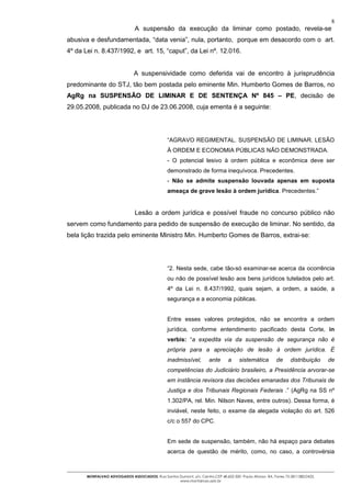 8
                                A suspensão da execução da liminar como postado, revela-se
abusiva e desfundamentada, “data venia”, nula, portanto, porque em desacordo com o art.
4º da Lei n. 8.437/1992, e art. 15, “caput”, da Lei nº. 12.016.


                               A suspensividade como deferida vai de encontro à jurisprudência
predominante do STJ, tão bem postada pelo eminente Min. Humberto Gomes de Barros, no
AgRg na SUSPENSÃO DE LIMINAR E DE SENTENÇA Nº 845 – PE, decisão de
29.05.2008, publicada no DJ de 23.06.2008, cuja ementa é a seguinte:




                                                 “AGRAVO REGIMENTAL. SUSPENSÃO DE LIMINAR. LESÃO
                                                 À ORDEM E ECONOMIA PÚBLICAS NÃO DEMONSTRADA.
                                                 - O potencial lesivo à ordem pública e econômica deve ser
                                                 demonstrado de forma inequívoca. Precedentes.
                                                 - Não se admite suspensão louvada apenas em suposta
                                                 ameaça de grave lesão à ordem jurídica. Precedentes.”


                                Lesão a ordem jurídica e possível fraude no concurso público não
servem como fundamento para pedido de suspensão de execução de liminar. No sentido, da
bela lição trazida pelo eminente Ministro Min. Humberto Gomes de Barros, extrai-se:




                                                 “2. Nesta sede, cabe tão-só examinar-se acerca da ocorrência
                                                 ou não de possível lesão aos bens jurídicos tutelados pelo art.
                                                 4º da Lei n. 8.437/1992, quais sejam, a ordem, a saúde, a
                                                 segurança e a economia públicas.


                                                 Entre esses valores protegidos, não se encontra a ordem
                                                 jurídica, conforme entendimento pacificado desta Corte, in
                                                 verbis: “a expedita via da suspensão de segurança não é
                                                 própria para a apreciação de lesão à ordem jurídica. É
                                                 inadmissível,        ante      a     sistemática        de      distribuição    de
                                                 competências do Judiciário brasileiro, a Presidência arvorar-se
                                                 em instância revisora das decisões emanadas dos Tribunais de
                                                 Justiça e dos Tribunais Regionais Federais .” (AgRg na SS nº
                                                 1.302/PA, rel. Min. Nilson Naves, entre outros). Dessa forma, é
                                                 inviável, neste feito, o exame da alegada violação do art. 526
                                                 c/c o 557 do CPC.


                                                 Em sede de suspensão, também, não há espaço para debates
                                                 acerca de questão de mérito, como, no caso, a controvérsia



       MONTALVAO ADVOGADOS ASSOCIADOS. Rua Santos Dumont, s/n, Centro.CEP 48.602-500 -Paulo Afonso- BA. Fones 75-2811380/2425.
                                                  www.montalvao.adv.br
 
