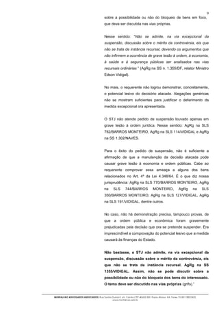 9
                                          sobre a possibilidade ou não do bloqueio de bens em foco,
                                          que deve ser discutida nas vias próprias.


                                          Nesse sentido: “Não se admite, na via excepcional da
                                          suspensão, discussão sobre o mérito da controvérsia, eis que
                                          não se trata de instância recursal, devendo os argumentos que
                                          não infirmem a ocorrência de grave lesão à ordem, à economia,
                                          à saúde e à segurança públicas ser analisados nas vias
                                          recursais ordinárias ” (AgRg na SS n. 1.355/DF, relator Ministro
                                          Edson Vidigal).


                                          No mais, o requerente não logrou demonstrar, concretamente,
                                          o potencial lesivo do decisório atacado. Alegações genéricas
                                          não se mostram suficientes para justificar o deferimento da
                                          medida excepcional ora apresentada.


                                          O STJ não atende pedido de suspensão louvado apenas em
                                          grave lesão à ordem jurídica. Nesse sentido: AgRg na SLS
                                          782/BARROS MONTEIRO, AgRg na SLS 114/VIDIGAL e AgRg
                                          na SS 1.302/NAVES.


                                          Para o êxito do pedido de suspensão, não é suficiente a
                                          afirmação de que a manutenção da decisão atacada pode
                                          causar grave lesão à economia e ordem públicas. Cabe ao
                                          requerente comprovar essa ameaça a alguns dos bens
                                          relacionados no Art. 4º da Lei 4.348/64. É o que diz nossa
                                          jurisprudência: AgRg na SLS 770/BARROS MONTEIRO, AgRg
                                          na     SLS       744/BARROS             MONTEIRO,             AgRg        na    SLS
                                          350/BARROS MONTEIRO, AgRg na SLS 127/VIDIGAL, AgRg
                                          na SLS 191/VIDIGAL, dentre outros.


                                          No caso, não há demonstração precisa, tampouco provas, de
                                          que a ordem             pública e econômica foram                      gravemente
                                          prejudicadas pela decisão que ora se pretende suspender. Era
                                          imprescindível a comprovação do potencial lesivo que a medida
                                          causará às finanças do Estado.


                                          Não bastasse, o STJ não admite, na via excepcional da
                                          suspensão, discussão sobre o mérito da controvérsia, eis
                                          que não se trata de instância recursal. AgRg na SS
                                          1355/VIDIGAL. Assim, não se pode discutir sobre a
                                          possibilidade ou não do bloqueio dos bens do interessado.
                                          O tema deve ser discutido nas vias próprias (grifo).”


MONTALVAO ADVOGADOS ASSOCIADOS. Rua Santos Dumont, s/n, Centro.CEP 48.602-500 -Paulo Afonso- BA. Fones 75-2811380/2425.
                                           www.montalvao.adv.br
 