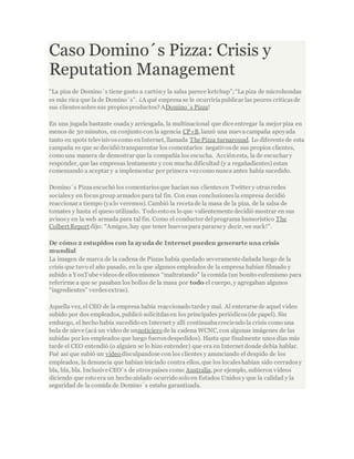 Caso Domino´s Pizza: Crisis y
Reputation Management
“La piza de Domino´s tiene gusto a cartóny la salsa parece ketchup”;“La piza de microhondas
es más rica que la de Domino´s”. ¿A qué empresa se le ocurriríapublicar las peores críticasde
sus clientessobre sus propiosproductos? ADomino´s Pizza!
En una jugada bastante osada y arriesgada, la multinacional que dice entregar la mejor piza en
menos de 30 minutos, en conjunto con la agencia CP+B, lanzó una nuevacampaña apoyada
tanto en spots televisivoscomo enInternet, llamada The Pizza turnaround. Lo diferente de esta
campaña es que se decidió transparentar los comentarios negativosde sus propios clientes,
como una manera de demostrar que la compañía los escucha. Acciónesta, la de escuchar y
responder, que las empresas lentamente y con mucha dificultad (y a regañadientes) estan
comenzando a aceptar y a implementar por primera vezcomo nunca antes había sucedido.
Domino´s Pizza escuchó los comentariosque hacían sus clientesen Twitter y otrasredes
socialesy en focus group armados para tal fin. Con esas conclusionesla empresa decidió
reaccionar a tiempo (yalo veremos). Cambió la recetade la masa de la piza, de la salsa de
tomates y hasta el queso utilizado. Todo esto es lo que valientemente decidió mostrar en sus
avisosy en la web armada para tal fin. Como el conductor delprograma humorístico The
Colbert Report dijo: “Amigos, hay que tener huevospara pararse y decir, we suck!”.
De cómo 2 estupidos con la ayuda de Internet pueden generarte una crisis
mundial
La imagen de marca de la cadena de Pizzas había quedado severamente dañada luego de la
crisis que tuvo el año pasado, en la que algunos empleados de la empresa habían filmado y
subido a YouTube videosde ellosmismos “maltratando” la comida (un bonito eufemismo para
referirme a que se pasaban los bollos de la masa por todo el cuerpo, y agregaban algunos
“ingredientes” verdesextras).
Aquella vez, el CEO de la empresa había reaccionado tarde y mal. Al enterarse de aquel video
subido por dos empleados, publicó solicitdasen los principales periódicos(de papel). Sin
embargo, el hecho había sucedido en Internet y allí continuabacreciendo la crisis como una
bola de nieve (acá un video de unnoticiero de la cadena WCNC, con algunas imágenes de las
subidas por los empleados que luego fuerondespedidos). Hasta que finalmente unos días más
tarde el CEO entendió (o alguien se lo hizo entender) que era en Internet donde debía hablar.
Fué así que subió un video disculpandose con los clientes y anunciando el despido de los
empleados, la denuncia que habían iniciado contra ellos, que los localeshabían sido cerradosy
bla, bla, bla. Inclusive CEO´s de otrospaíses como Australia, por ejemplo, subieron videos
diciendo que esto era un hecho aislado ocurrido solo en Estados Unidos y que la calidad y la
seguridad de la comida de Domino´s estaba garantizada.
 